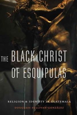 Black Christ of Esquipulas: Religion and Identity in Guatemala by Sullivan-Gonzalez, Douglass