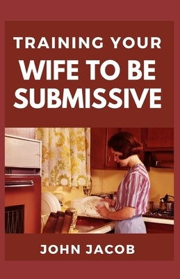 Training Your Wife To be Submissive: Perfect Manual To Having a Submissive and Caring wife to have a Happy Home by Jacob, John