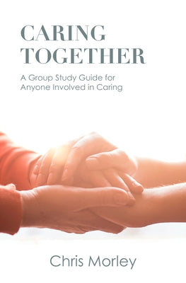 Caring Together: A Group Study Guide for Anyone Involved in Caring by Morley, Chris