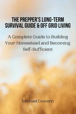 The Prepper's Long-Term Survival Guide and Off Grid Living: A Complete Guide to Building Your Homestead and Becoming Self-Sufficient by Michael Cowern