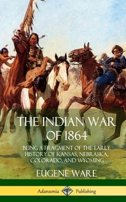 The Indian War of 1864: Being a Fragment of the Early History of Kansas, Nebraska, Colorado, and Wyoming (Hardcover) by Ware, Eugene