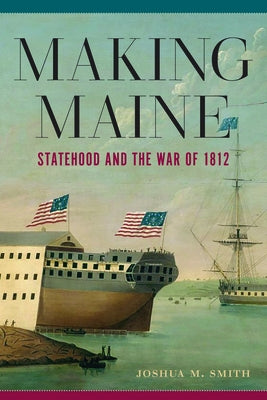 Making Maine: Statehood and the War of 1812 by Smith, Joshua M.