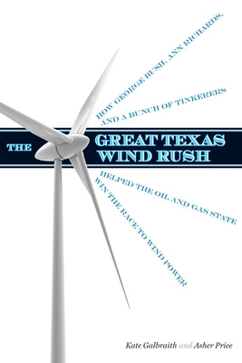 The Great Texas Wind Rush: How George Bush, Ann Richards, and a Bunch of Tinkerers Helped the Oil and Gas State Win the Race to Wind Power by Galbraith, Kate