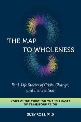 The Map to Wholeness: Real-Life Stories of Crisis, Change, and Reinvention--Your Guide Through the 13 Phases of Transformation by Ross, Suzy