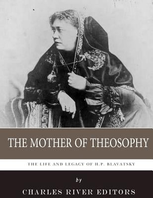 The Mother of Theosophy: The Life and Legacy of H.P. Blavatsky by Charles River Editors