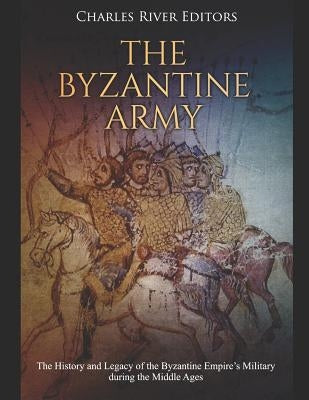 The Byzantine Army: The History and Legacy of the Byzantine Empire's Military During the Middle Ages by Charles River Editors