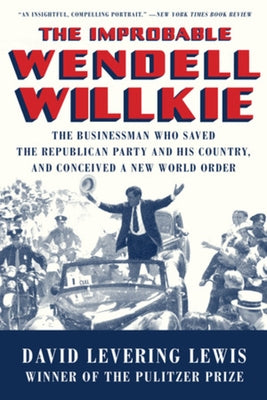 The Improbable Wendell Willkie: The Businessman Who Saved the Republican Party and His Country, and Conceived a New World Order by Lewis, David Levering