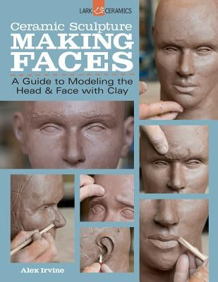 Ceramic Sculpture: Making Faces: A Guide to Modeling the Head and Face with Clay by Irvine, Alex