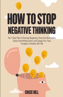 How to Stop Negative Thinking: The 7-Step Plan to Eliminate Negativity, Overcome Rumination, Cease Overthinking Spiral, and Change Your Toxic Thought by Hill, Chase