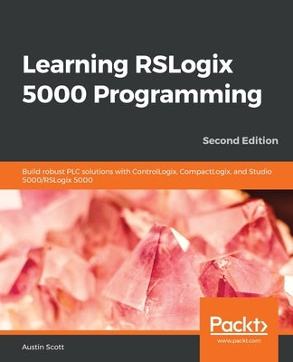 Learning RSLogix 5000 Programming: Build robust PLC solutions with ControlLogix, CompactLogix, and Studio 5000/RSLogix 5000 by Scott, Austin