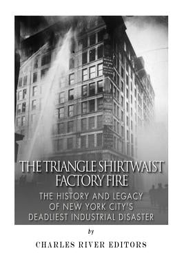 The Triangle Shirtwaist Factory Fire: The History and Legacy of New York City's Deadliest Industrial Disaster by Charles River Editors