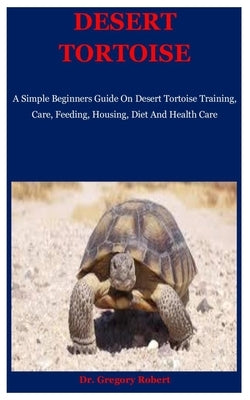 Desert Tortoise: A Simple Beginners Guide On Desert Tortoise Training, Care, Feeding, Housing, Diet And Health Care by Robert, Gregory