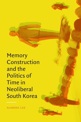 Memory Construction and the Politics of Time in Neoliberal South Korea by Lee, Namhee