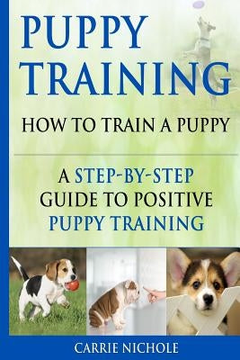 Puppy Training: How To Train a Puppy: A Step-by-Step Guide to Positive Puppy Training by Training, Puppy