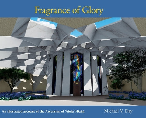 Fragrance of Glory: An Illustrated Account of the Ascension Of 'Abdu'l-Bahá by Day, Michael V.