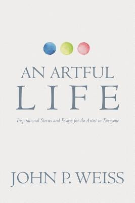 An Artful Life: Inspirational Stories and Essays for the Artist in Everyone by Weiss, John P.