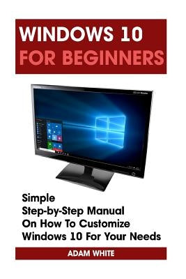 Windows 10 For Beginners: Simple Step-by-Step Manual On How To Customize Windows 10 For Your Needs.: (Windows 10 For Beginners - Pictured Guide) by White, Adam