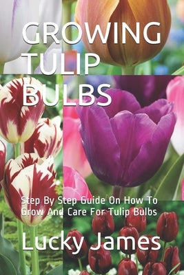 Growing Tulip Bulbs: Step By Step Guide On How To Grow And Care For Tulip Bulbs by James, Lucky