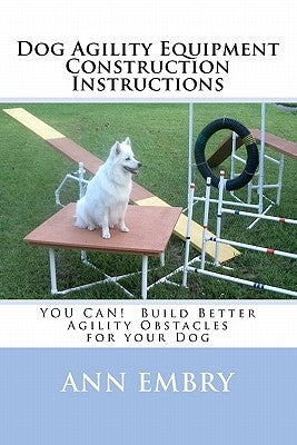 Dog Agility Equipment Construction Instructions: YOU CAN! Build Better Training Obstacles for your Dog by Embry, Ann