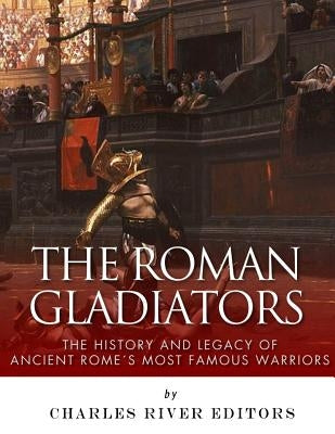 The Roman Gladiators: The History and Legacy of Ancient Rome's Most Famous Warriors by Charles River Editors