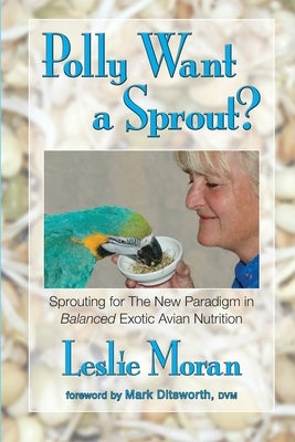 Polly Want a Sprout?: Sprouting for The New Paradigm in Balanced Exotic Avian Nutrition by Moran, Leslie