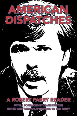 American Dispatches: A Robert Parry Reader with a Foreword by Diane Duston; Edited and with an Afterword by Nat Parry by Parry, Nat