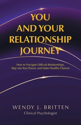 You and Your Relationship Journey: How to Navigate Difficult Relationships, Step into Your Power, and Make Healthy Choices by Britten, Wendy J.