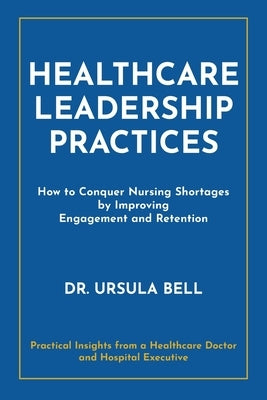 Healthcare Leadership Practices: How to Conquer Nursing Shortages by Improving Engagement and Retention by Bell, Ursula