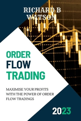 Order Flow Trading: Maximise Your Profits with the Power of Order Flow Tradings by B. Watson, Richard