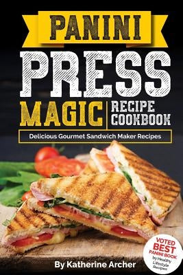 Panini Press Magic Recipe Cookbook: Delicious Gourmet Sandwich Maker Recipes by Archer, Katherine