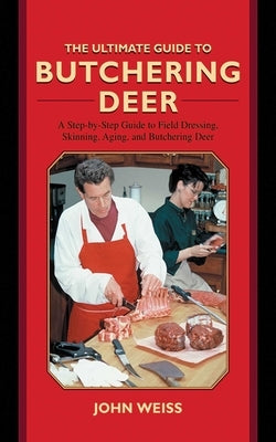 The Ultimate Guide to Butchering Deer: A Step-By-Step Guide to Field Dressing, Skinning, Aging, and Butchering Deer by Weiss, John