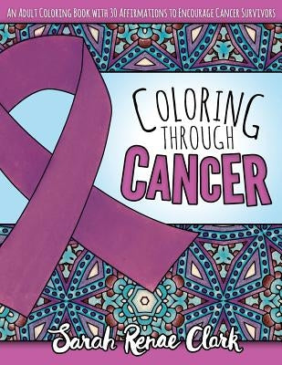 Coloring Through Cancer: An Adult Coloring Book with 30 Positive Affirmations to Encourage Cancer Survivors by Clark, Sarah Renae