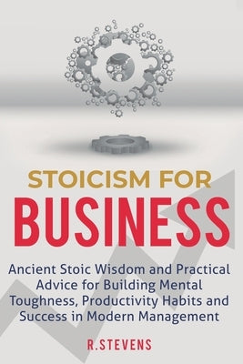 Stoicism for Business: Ancient stoic wisdom and practical advice for building mental toughness, productivity habits and success in modern man by Stevens, R.