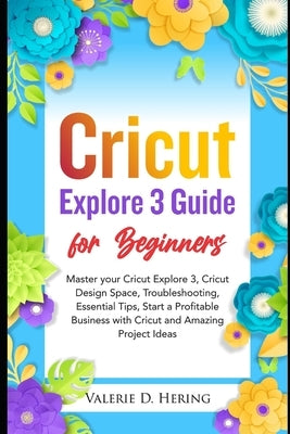 Cricut Explore 3 Guide for Beginners: Master your Cricut Explore 3, Cricut Design Space, Troubleshooting, Essential Tips, Start a Profitable Business by Hering, Valerie D.