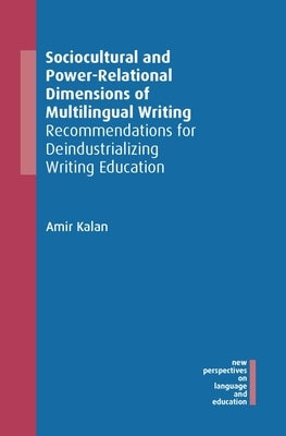 Sociocultural and Power-Relational Dimensions of Multilingual Writing: Recommendations for Deindustrializing Writing Education by Kalan, Amir