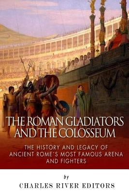 The Roman Gladiators and the Colosseum: The History and Legacy of Ancient Rome's Most Famous Arena and Fighters by Charles River Editors