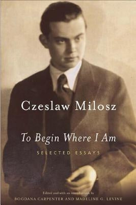 To Begin Where I Am: Selected Essays by Milosz, Czeslaw