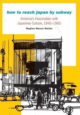How to Reach Japan by Subway: America's Fascination with Japanese Culture, 1945-1965 by Mettler, Meghan Warner