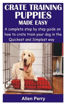 Crate Training Puppies Made Easy: A complete step by step guide on how to crate train your dog in the Quickest and Simplest way by Perry, Allen