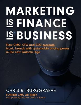 MARKETING is FINANCE is BUSINESS: How CMO, CFO and CEO cocreate iconic brands with sustainable pricing power in the new Galactic Age by Burggraeve, Chris R.