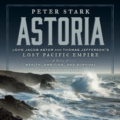 Astoria: John Jacob Astor and Thomas Jefferson's Lost Pacific Empire: A Story of Wealth, Ambition, and Survival by Stark, Peter