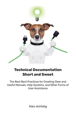 Technical Documentation Short and Sweet: The Best Best Practices for Creating Clear and Useful Manuals, Help Systems, and Other Forms of User Assistan by Achtelig, Marc