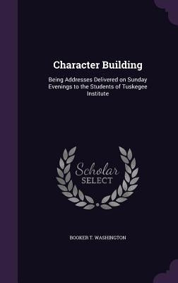 Character Building: Being Addresses Delivered on Sunday Evenings to the Students of Tuskegee Institute by Washington, Booker T.