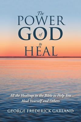 The Power of God to Heal: All the Healings in the Bible to Help You Heal Yourself and Others by Garland, George Frederick