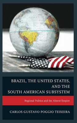 Brazil, the United States, and the South American Subsystem: Regional Politics and the Absent Empire by Teixeira, Carlos Gustavo Poggio