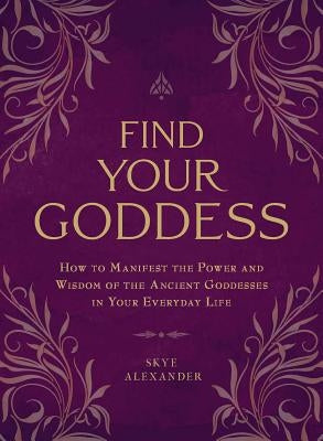 Find Your Goddess: How to Manifest the Power and Wisdom of the Ancient Goddesses in Your Everyday Life by Alexander, Skye