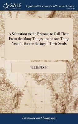 A Salutation to the Britons, to Call Them From the Many Things, to the one Thing Needful for the Saving of Their Souls: ... By Ellis Pugh. Translated by Pugh, Ellis