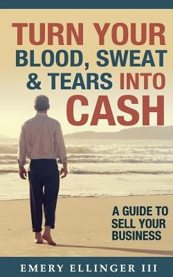 Turn Your Blood, Sweat & Tears Into Cash: A Guide To Sell Your Business by Ellinger, Emery, III