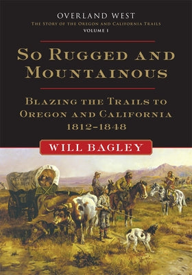 So Rugged and Mountainous, 1: Blazing the Trails to Oregon and California, 1812-1848 by Bagley, Will