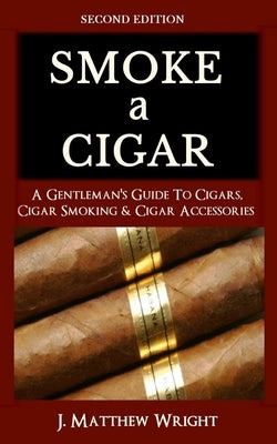 Smoke A Cigar: A Gentleman's Quick & Easy Guide To Cigars, Cigar Smoking & Cigar Accessories (Tips for Beginners) - SECOND EDITION by Wright, J. Matthew